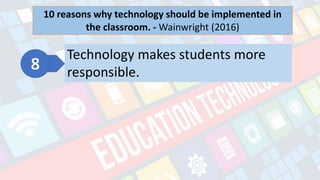 What is Technology?
- refers to the advancements in the methods and
tools people use to solve problems and achieve a
goal.
10 reasons why technology should be implemented in
the classroom. - Wainwright (2016)
Technology makes students more
responsible.
 