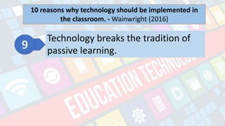 What is Technology?
- refers to the advancements in the methods and
tools people use to solve problems and achieve a
goal.
10 reasons why technology should be implemented in
the classroom. - Wainwright (2016)
Technology breaks the tradition of
passive learning.
 