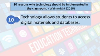 What is Technology?
- refers to the advancements in the methods and
tools people use to solve problems and achieve a
goal.
10 reasons why technology should be implemented in
the classroom. - Wainwright (2016)
1. Technology will help students in the future career especially those who need wireless technology. 2. Technology addresses
diversity in learning styles. EDUC 30033 Technology for Teaching and Learning P 1 P a g e | 7 3. Technology gives students the
chance to interact. 4. Technology helps teachers prepare students for the real world environment. 5. Technology keeps
students engaged. 6. Technology makes the classroom a happier place. 7. Technology allows students to access updated
information faster than before. 8. Technology makes students more responsible. 9. Technology breaks the tradition of passive
learning. 10. Technology allows students to access digital materials and databases
Technology allows students to access
digital materials and databases.
 