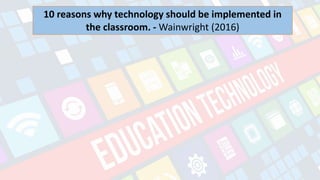 What is Technology?
- refers to the advancements in the methods and
tools people use to solve problems and achieve a
goal.
10 reasons why technology should be implemented in
the classroom. - Wainwright (2016)
 