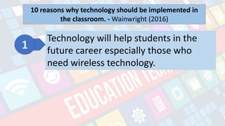 What is Technology?
- refers to the advancements in the methods and
tools people use to solve problems and achieve a
goal.
10 reasons why technology should be implemented in
the classroom. - Wainwright (2016)
Technology will help students in the
future career especially those who
need wireless technology.
 
