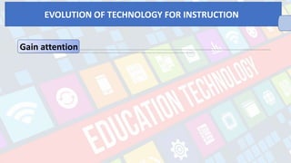 Gain attention o Supportmanual operationsduring high –level learning – studentsaremore motivated tolearn complex skills when technology tools help them do thelow –level skills involved o Illustratereal world relevance through highly visual presentations –studentsaremore likely to learn skills that haveclear real – life applications to their futurework. o Engage through productionwork –students wholearn by creating their own productswith technologies suchas word processing, multimedia, hypermedia and other technology productsreport higher engagement in learning and a greater senseof pride in their achievements. o Collaborate studentswithaudiencefor their communication –students get to bemoremotivated to writeand do their best production workwhen
they publishit on theWeb, sinceothers outsidetheclassroom will seetheir work. o Supply self –paced learning for capable students–studentswhocan learn on their own with softwaretutorials and / or distanceeducational materials can be directed to taketopics ahead of others. o Allow access to learning opportunities –studentswith disabilities depend on technology to compensatefor vision, hearing, or manual dexterity they need to read, interact in class, and do productsto showwhat they have learned. o Providefaster access to information –integrated learning systems can help teachers quickly assess and track students’ progress, also, collection of submitted data onlinecan begathered easily.
EVOLUTION OF TECHNOLOGY FOR INSTRUCTION
 