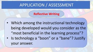 APPLICATION / ASSESSMENT
Reflective Writing
• Which among the instructional technology
being developed would you consider as the
“most beneficial in the learning process”?
• Is technology a “boon” or a “bane”? Justify
your answer.
 