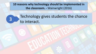 What is Technology?
- refers to the advancements in the methods and
tools people use to solve problems and achieve a
goal.
10 reasons why technology should be implemented in
the classroom. - Wainwright (2016)
Technology gives students the chance
to interact.
 