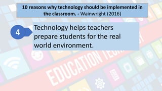 What is Technology?
- refers to the advancements in the methods and
tools people use to solve problems and achieve a
goal.
10 reasons why technology should be implemented in
the classroom. - Wainwright (2016)
Technology helps teachers
prepare students for the real
world environment.
 