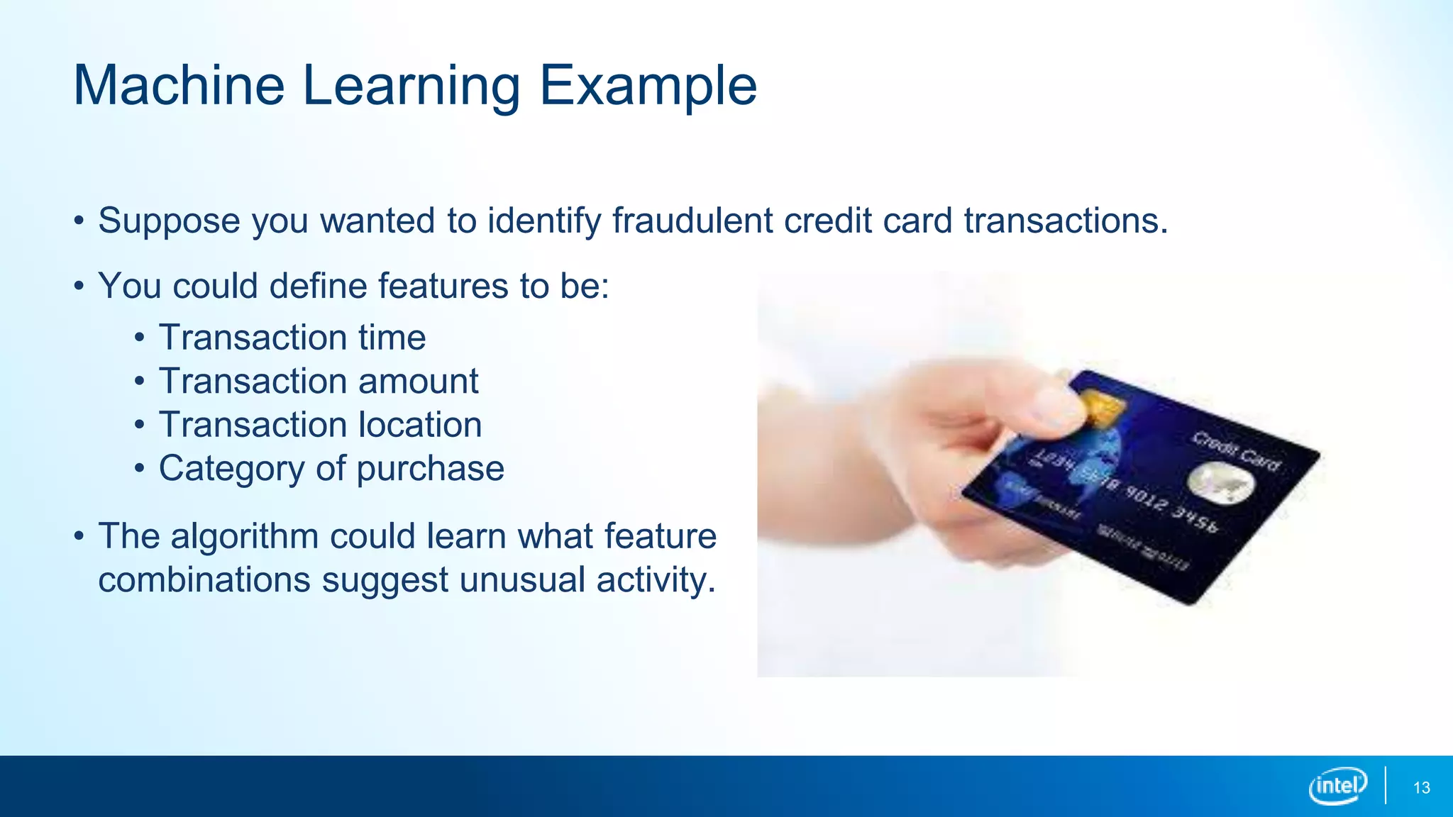 13
Machine Learning Example
• Suppose you wanted to identify fraudulent credit card transactions.
• You could define features to be:
• Transaction time
• Transaction amount
• Transaction location
• Category of purchase
• The algorithm could learn what feature
combinations suggest unusual activity.
 