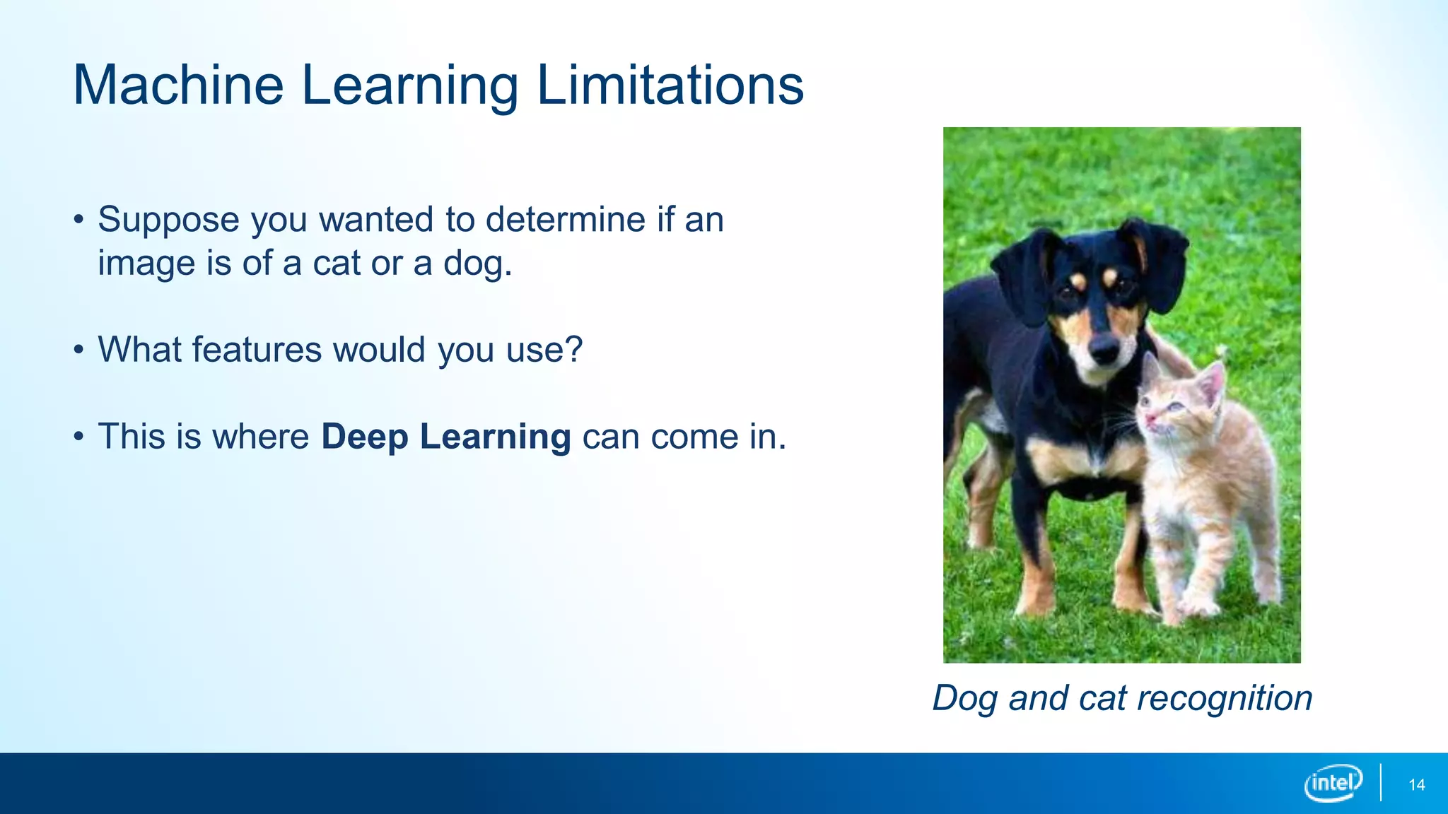 14
Machine Learning Limitations
• Suppose you wanted to determine if an
image is of a cat or a dog.
• What features would you use?
• This is where Deep Learning can come in.
Dog and cat recognition
 