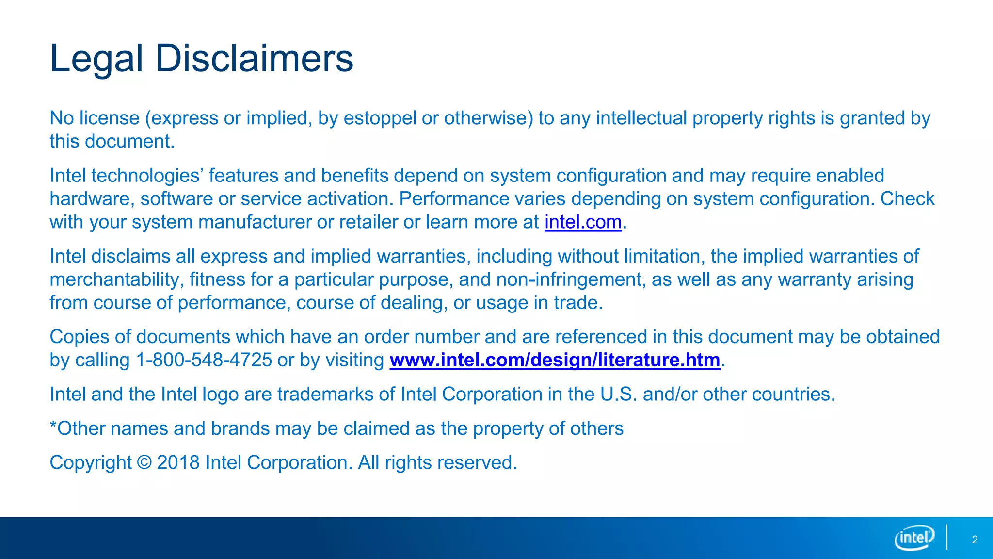 2
Legal Disclaimers
No license (express or implied, by estoppel or otherwise) to any intellectual property rights is granted by
this document.
Intel technologies’ features and benefits depend on system configuration and may require enabled
hardware, software or service activation. Performance varies depending on system configuration. Check
with your system manufacturer or retailer or learn more at intel.com.
Intel disclaims all express and implied warranties, including without limitation, the implied warranties of
merchantability, fitness for a particular purpose, and non-infringement, as well as any warranty arising
from course of performance, course of dealing, or usage in trade.
Copies of documents which have an order number and are referenced in this document may be obtained
by calling 1-800-548-4725 or by visiting www.intel.com/design/literature.htm.
Intel and the Intel logo are trademarks of Intel Corporation in the U.S. and/or other countries.
*Other names and brands may be claimed as the property of others
Copyright © 2018 Intel Corporation. All rights reserved.
 