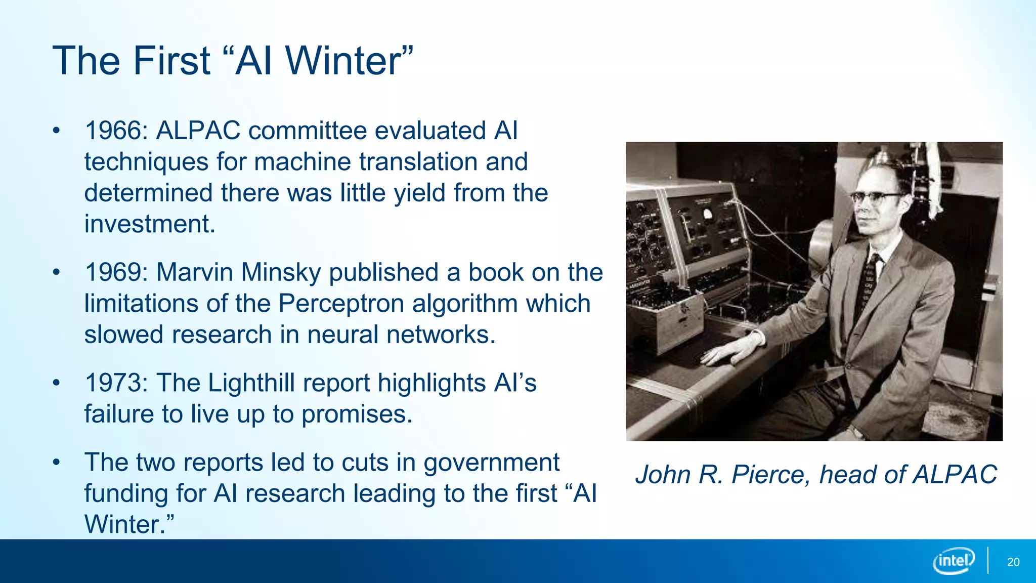 20
The First “AI Winter”
• 1966: ALPAC committee evaluated AI
techniques for machine translation and
determined there was little yield from the
investment.
• 1969: Marvin Minsky published a book on the
limitations of the Perceptron algorithm which
slowed research in neural networks.
• 1973: The Lighthill report highlights AI’s
failure to live up to promises.
• The two reports led to cuts in government
funding for AI research leading to the first “AI
Winter.”
John R. Pierce, head of ALPAC
 
