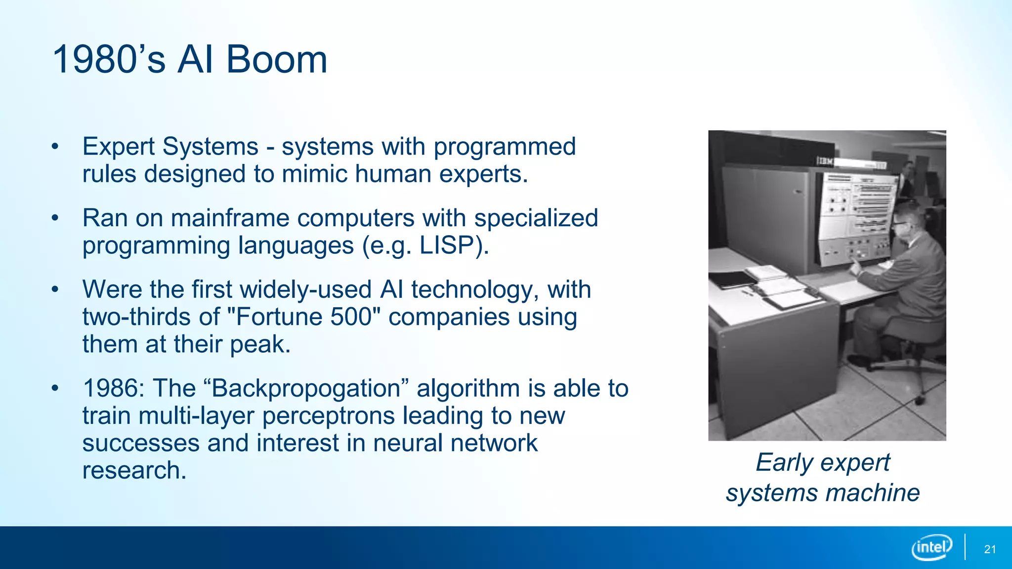 1980’s AI Boom
• Expert Systems - systems with programmed
rules designed to mimic human experts.
• Ran on mainframe computers with specialized
programming languages (e.g. LISP).
• Were the first widely-used AI technology, with
two-thirds of "Fortune 500" companies using
them at their peak.
• 1986: The “Backpropogation” algorithm is able to
train multi-layer perceptrons leading to new
successes and interest in neural network
research. Early expert
systems machine
21
 