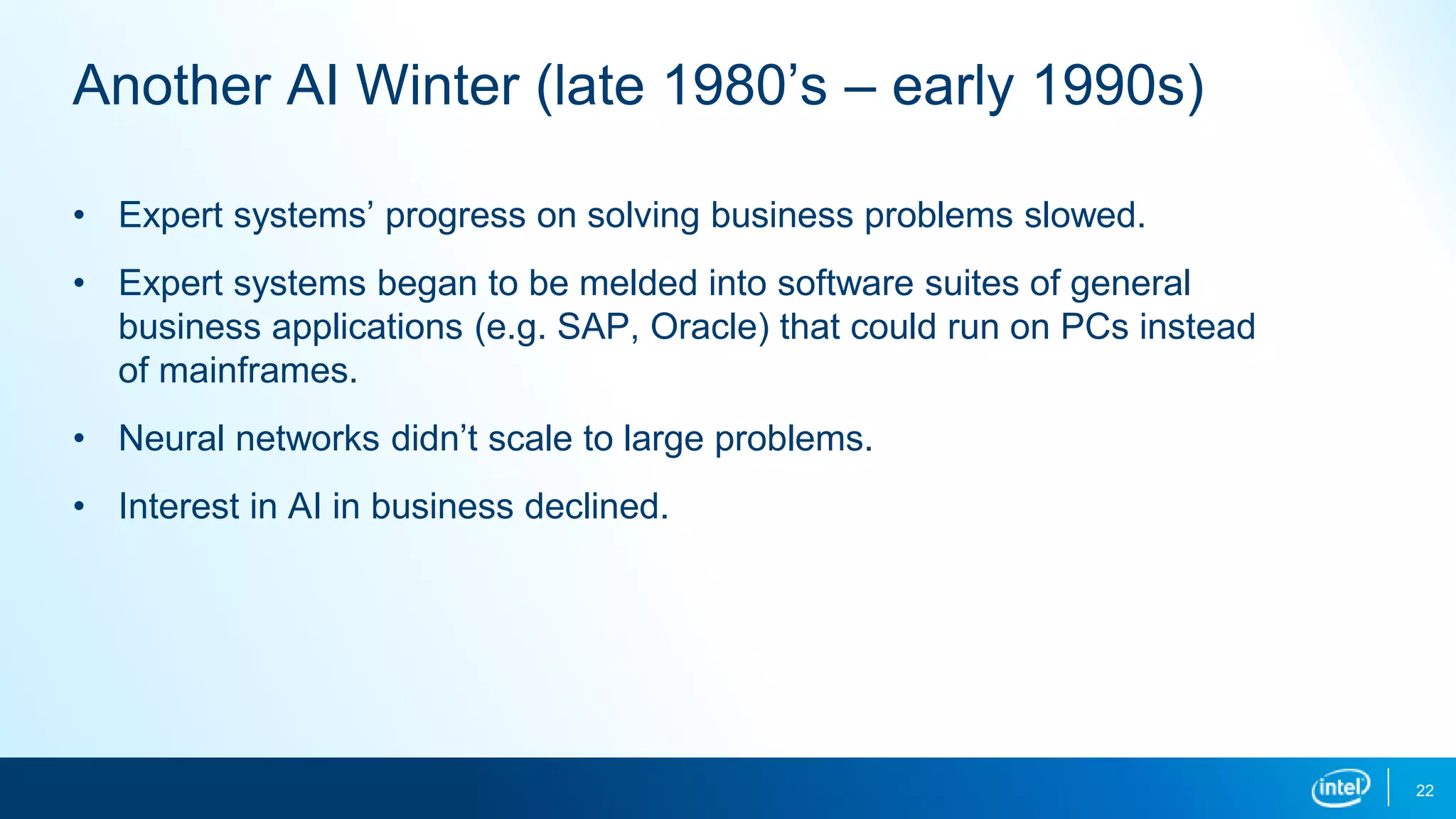 Another AI Winter (late 1980’s – early 1990s)
• Expert systems’ progress on solving business problems slowed.
• Expert systems began to be melded into software suites of general
business applications (e.g. SAP, Oracle) that could run on PCs instead
of mainframes.
• Neural networks didn’t scale to large problems.
• Interest in AI in business declined.
22
 