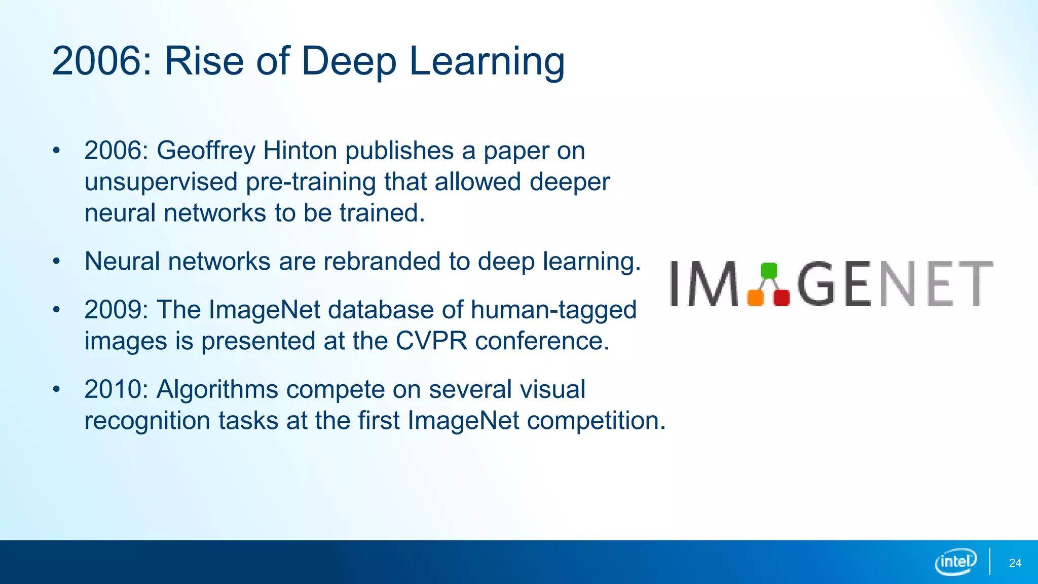 24
2006: Rise of Deep Learning
• 2006: Geoffrey Hinton publishes a paper on
unsupervised pre-training that allowed deeper
neural networks to be trained.
• Neural networks are rebranded to deep learning.
• 2009: The ImageNet database of human-tagged
images is presented at the CVPR conference.
• 2010: Algorithms compete on several visual
recognition tasks at the first ImageNet competition.
 