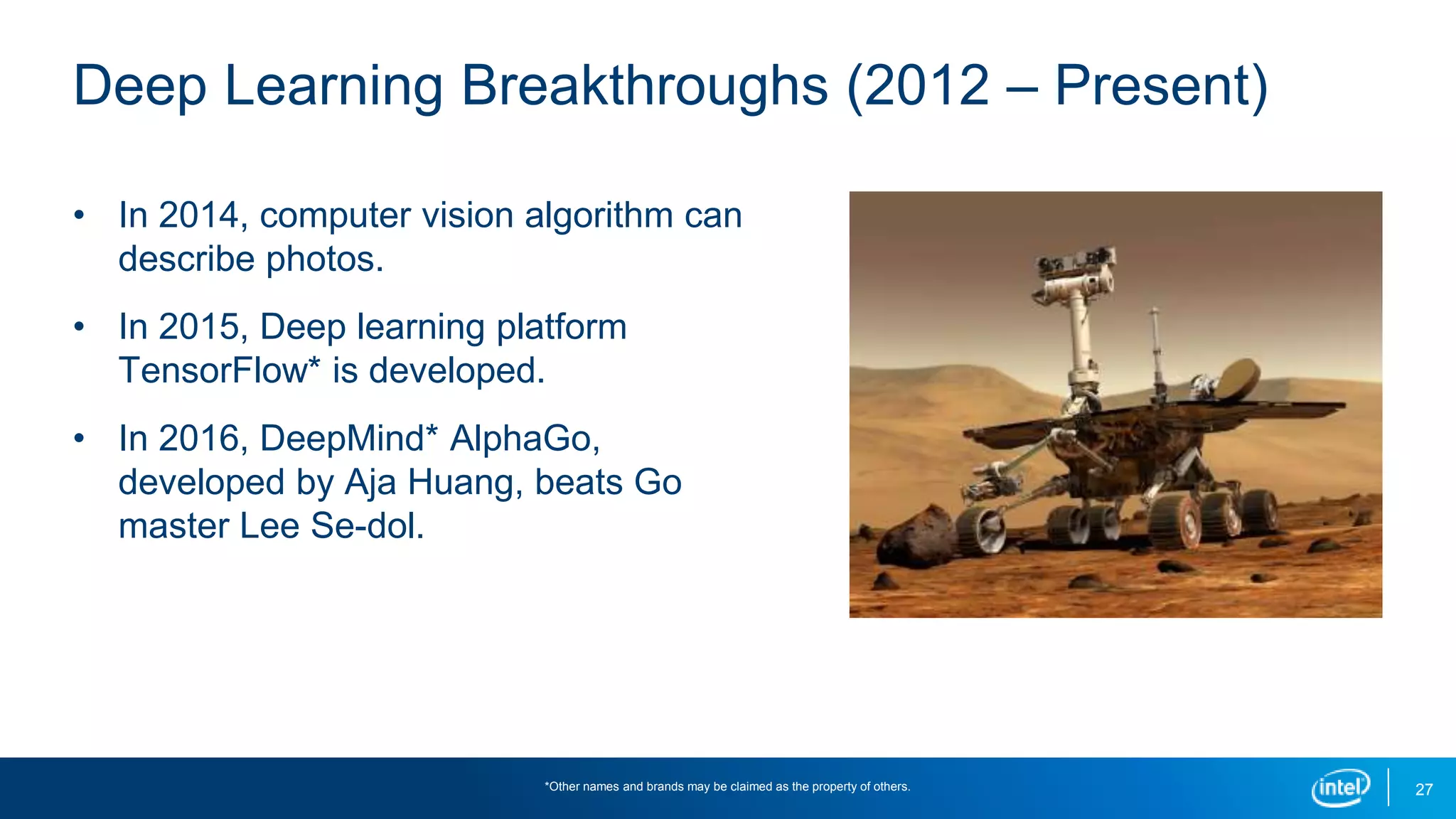 27
Deep Learning Breakthroughs (2012 – Present)
• In 2014, computer vision algorithm can
describe photos.
• In 2015, Deep learning platform
TensorFlow* is developed.
• In 2016, DeepMind* AlphaGo,
developed by Aja Huang, beats Go
master Lee Se-dol.
*Other names and brands may be claimed as the property of others.
 