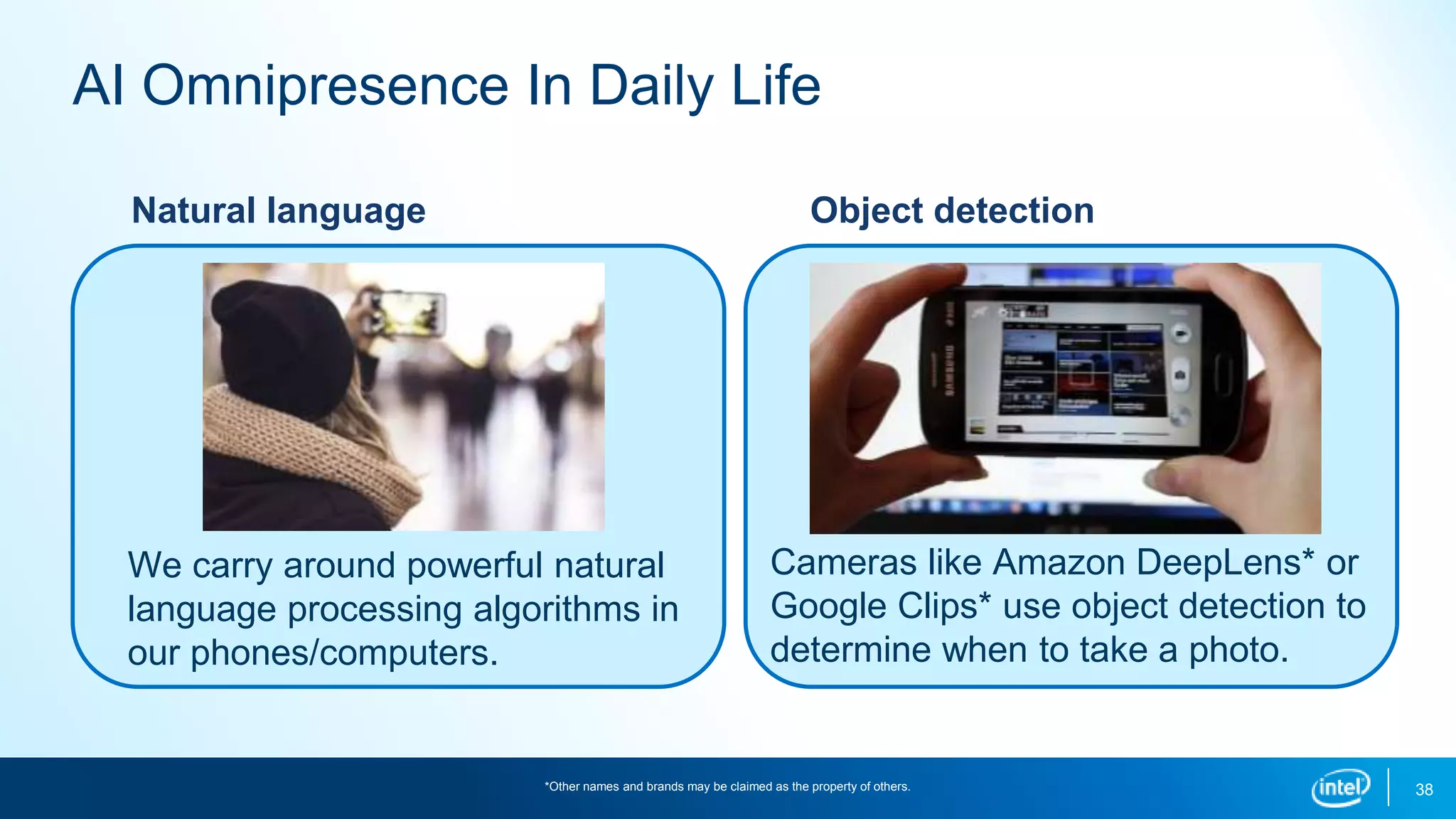 38
AI Omnipresence In Daily Life
Natural language
We carry around powerful natural
language processing algorithms in
our phones/computers.
Object detection
Cameras like Amazon DeepLens* or
Google Clips* use object detection to
determine when to take a photo.
*Other names and brands may be claimed as the property of others.
 