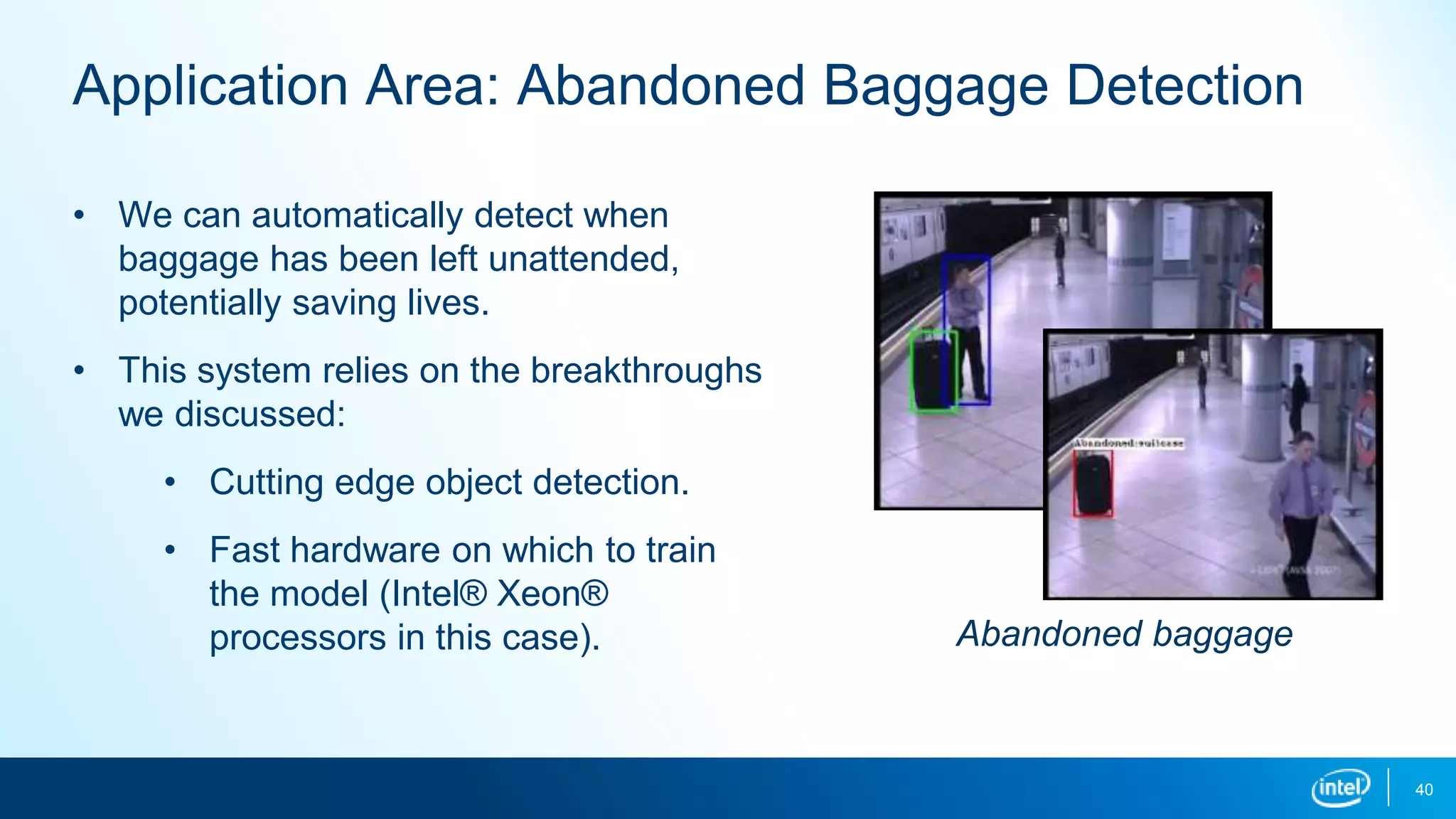 40
Application Area: Abandoned Baggage Detection
• We can automatically detect when
baggage has been left unattended,
potentially saving lives.
• This system relies on the breakthroughs
we discussed:
• Cutting edge object detection.
• Fast hardware on which to train
the model (Intel® Xeon®
processors in this case). Abandoned baggage
 