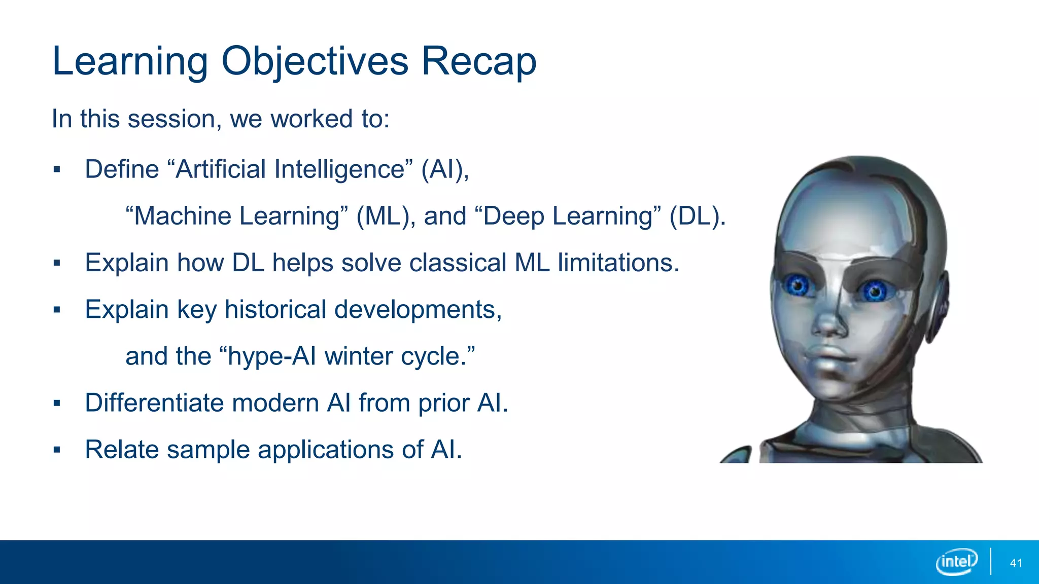 41
Learning Objectives Recap
▪ Define “Artificial Intelligence” (AI),
“Machine Learning” (ML), and “Deep Learning” (DL).
▪ Explain how DL helps solve classical ML limitations.
▪ Explain key historical developments,
and the “hype-AI winter cycle.”
▪ Differentiate modern AI from prior AI.
▪ Relate sample applications of AI.
In this session, we worked to:
 