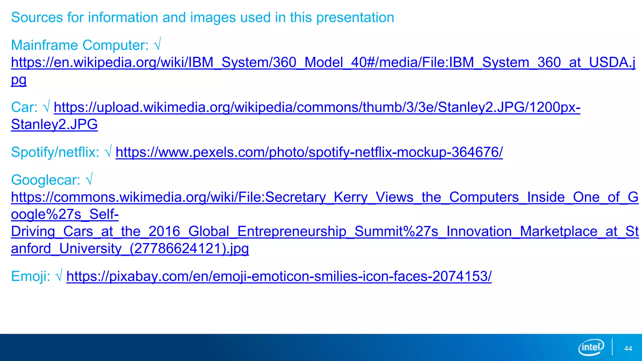 Sources for information and images used in this presentation
Mainframe Computer: √
https://en.wikipedia.org/wiki/IBM_System/360_Model_40#/media/File:IBM_System_360_at_USDA.j
pg
Car: √ https://upload.wikimedia.org/wikipedia/commons/thumb/3/3e/Stanley2.JPG/1200px-
Stanley2.JPG
Spotify/netflix: √ https://www.pexels.com/photo/spotify-netflix-mockup-364676/
Googlecar: √
https://commons.wikimedia.org/wiki/File:Secretary_Kerry_Views_the_Computers_Inside_One_of_G
oogle%27s_Self-
Driving_Cars_at_the_2016_Global_Entrepreneurship_Summit%27s_Innovation_Marketplace_at_St
anford_University_(27786624121).jpg
Emoji: √ https://pixabay.com/en/emoji-emoticon-smilies-icon-faces-2074153/
44
 