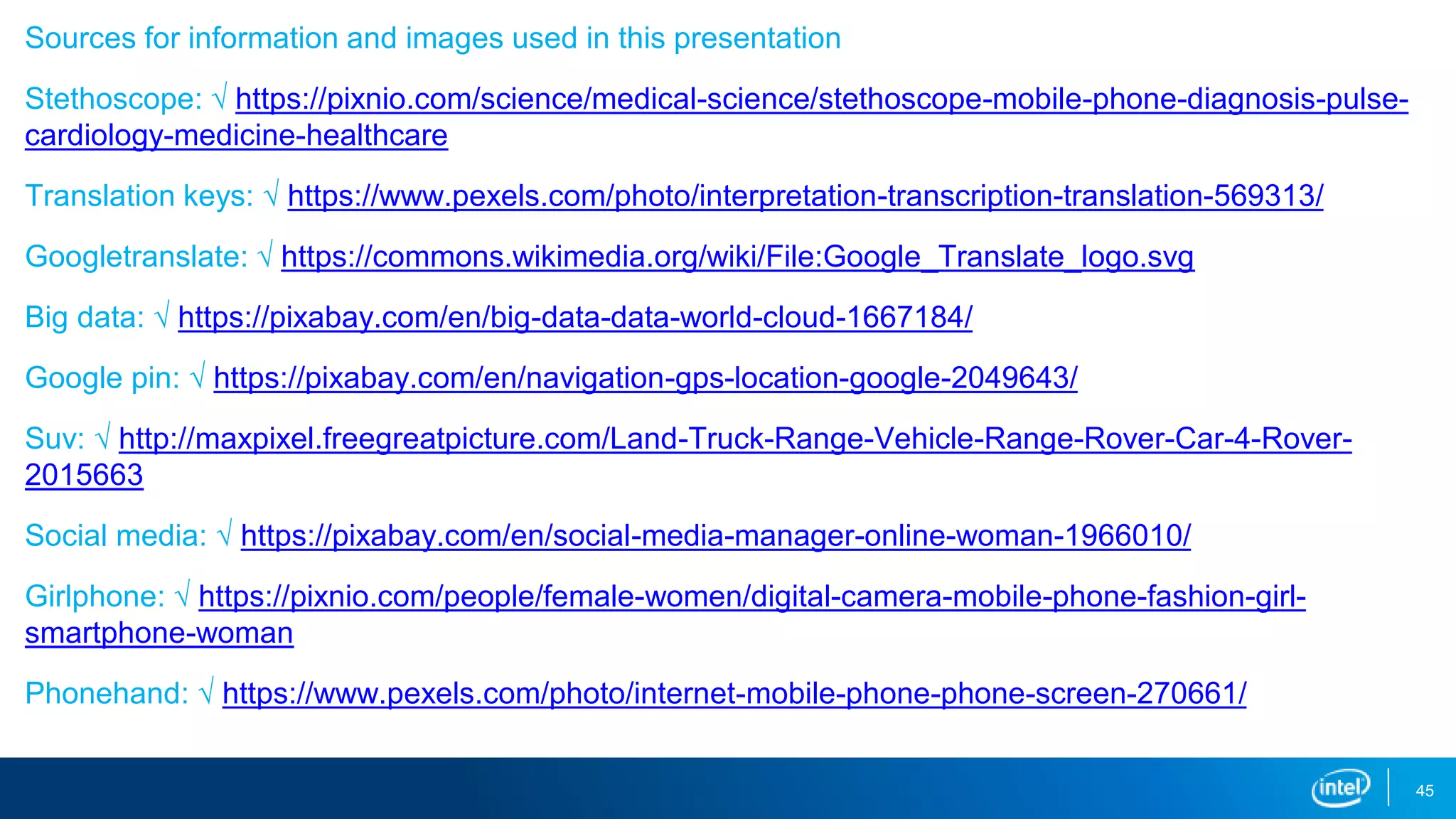 Sources for information and images used in this presentation
Stethoscope: √ https://pixnio.com/science/medical-science/stethoscope-mobile-phone-diagnosis-pulse-
cardiology-medicine-healthcare
Translation keys: √ https://www.pexels.com/photo/interpretation-transcription-translation-569313/
Googletranslate: √ https://commons.wikimedia.org/wiki/File:Google_Translate_logo.svg
Big data: √ https://pixabay.com/en/big-data-data-world-cloud-1667184/
Google pin: √ https://pixabay.com/en/navigation-gps-location-google-2049643/
Suv: √ http://maxpixel.freegreatpicture.com/Land-Truck-Range-Vehicle-Range-Rover-Car-4-Rover-
2015663
Social media: √ https://pixabay.com/en/social-media-manager-online-woman-1966010/
Girlphone: √ https://pixnio.com/people/female-women/digital-camera-mobile-phone-fashion-girl-
smartphone-woman
Phonehand: √ https://www.pexels.com/photo/internet-mobile-phone-phone-screen-270661/
45
 