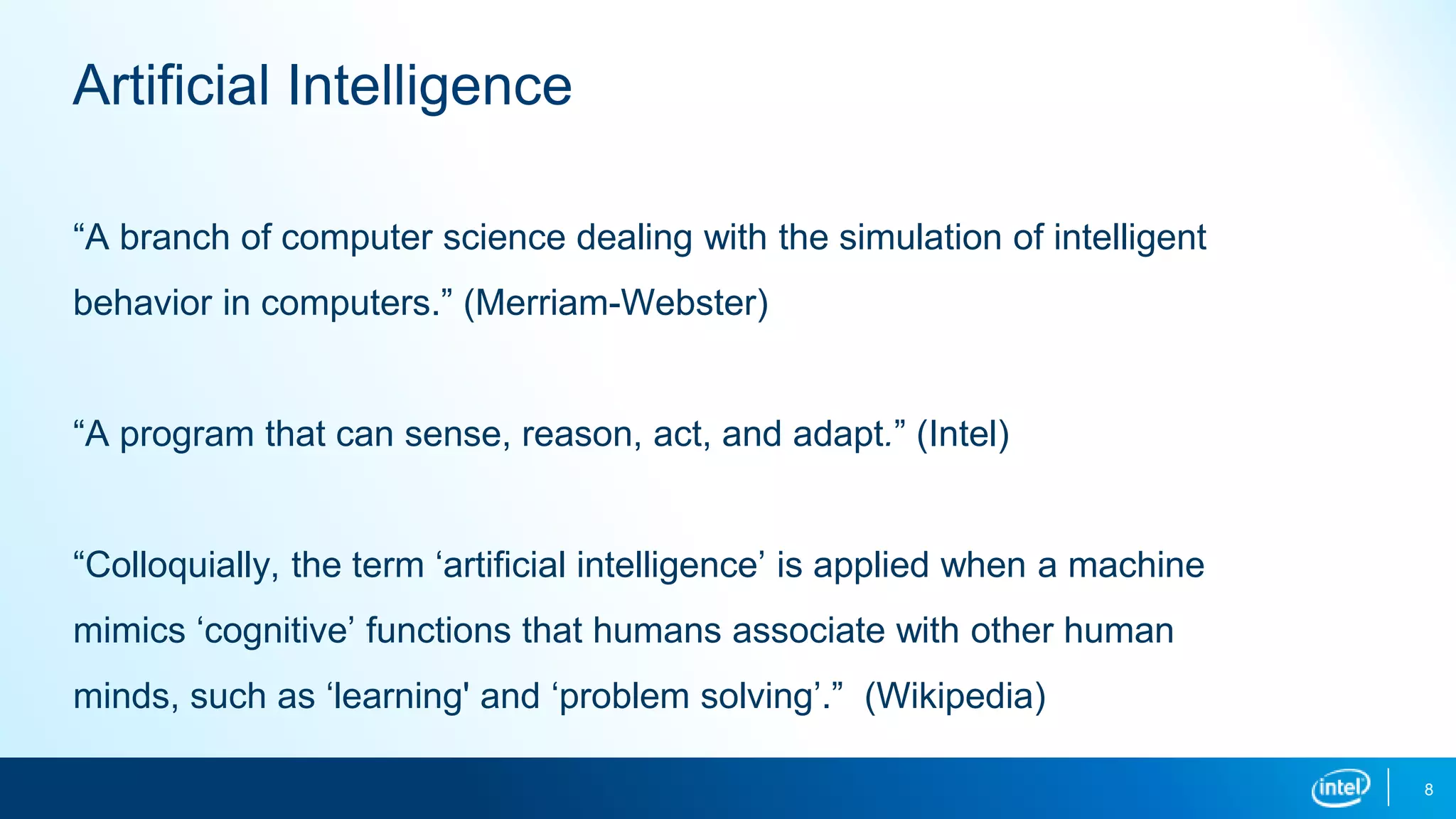 “A branch of computer science dealing with the simulation of intelligent
behavior in computers.” (Merriam-Webster)
“A program that can sense, reason, act, and adapt.” (Intel)
“Colloquially, the term ‘artificial intelligence’ is applied when a machine
mimics ‘cognitive’ functions that humans associate with other human
minds, such as ‘learning' and ‘problem solving’.” (Wikipedia)
8
Artificial Intelligence
 
