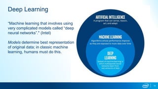 15
Deep Learning
“Machine learning that involves using
very complicated models called “deep
neural networks”." (Intel)
Models determine best representation
of original data; in classic machine
learning, humans must do this.
 