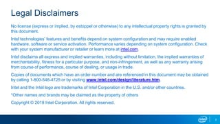2
Legal Disclaimers
No license (express or implied, by estoppel or otherwise) to any intellectual property rights is granted by
this document.
Intel technologies’ features and benefits depend on system configuration and may require enabled
hardware, software or service activation. Performance varies depending on system configuration. Check
with your system manufacturer or retailer or learn more at intel.com.
Intel disclaims all express and implied warranties, including without limitation, the implied warranties of
merchantability, fitness for a particular purpose, and non-infringement, as well as any warranty arising
from course of performance, course of dealing, or usage in trade.
Copies of documents which have an order number and are referenced in this document may be obtained
by calling 1-800-548-4725 or by visiting www.intel.com/design/literature.htm.
Intel and the Intel logo are trademarks of Intel Corporation in the U.S. and/or other countries.
*Other names and brands may be claimed as the property of others
Copyright © 2018 Intel Corporation. All rights reserved.
 