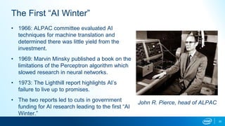 20
The First “AI Winter”
• 1966: ALPAC committee evaluated AI
techniques for machine translation and
determined there was little yield from the
investment.
• 1969: Marvin Minsky published a book on the
limitations of the Perceptron algorithm which
slowed research in neural networks.
• 1973: The Lighthill report highlights AI’s
failure to live up to promises.
• The two reports led to cuts in government
funding for AI research leading to the first “AI
Winter.”
John R. Pierce, head of ALPAC
 