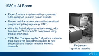 1980’s AI Boom
• Expert Systems - systems with programmed
rules designed to mimic human experts.
• Ran on mainframe computers with specialized
programming languages (e.g. LISP).
• Were the first widely-used AI technology, with
two-thirds of "Fortune 500" companies using
them at their peak.
• 1986: The “Backpropogation” algorithm is able to
train multi-layer perceptrons leading to new
successes and interest in neural network
research. Early expert
systems machine
21
 