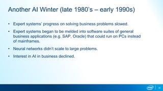 Another AI Winter (late 1980’s – early 1990s)
• Expert systems’ progress on solving business problems slowed.
• Expert systems began to be melded into software suites of general
business applications (e.g. SAP, Oracle) that could run on PCs instead
of mainframes.
• Neural networks didn’t scale to large problems.
• Interest in AI in business declined.
22
 