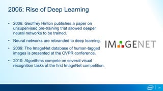 24
2006: Rise of Deep Learning
• 2006: Geoffrey Hinton publishes a paper on
unsupervised pre-training that allowed deeper
neural networks to be trained.
• Neural networks are rebranded to deep learning.
• 2009: The ImageNet database of human-tagged
images is presented at the CVPR conference.
• 2010: Algorithms compete on several visual
recognition tasks at the first ImageNet competition.
 