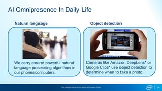 38
AI Omnipresence In Daily Life
Natural language
We carry around powerful natural
language processing algorithms in
our phones/computers.
Object detection
Cameras like Amazon DeepLens* or
Google Clips* use object detection to
determine when to take a photo.
*Other names and brands may be claimed as the property of others.
 
