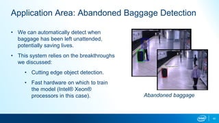 40
Application Area: Abandoned Baggage Detection
• We can automatically detect when
baggage has been left unattended,
potentially saving lives.
• This system relies on the breakthroughs
we discussed:
• Cutting edge object detection.
• Fast hardware on which to train
the model (Intel® Xeon®
processors in this case). Abandoned baggage
 