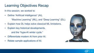 41
Learning Objectives Recap
▪ Define “Artificial Intelligence” (AI),
“Machine Learning” (ML), and “Deep Learning” (DL).
▪ Explain how DL helps solve classical ML limitations.
▪ Explain key historical developments,
and the “hype-AI winter cycle.”
▪ Differentiate modern AI from prior AI.
▪ Relate sample applications of AI.
In this session, we worked to:
 