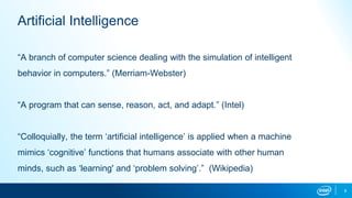 “A branch of computer science dealing with the simulation of intelligent
behavior in computers.” (Merriam-Webster)
“A program that can sense, reason, act, and adapt.” (Intel)
“Colloquially, the term ‘artificial intelligence’ is applied when a machine
mimics ‘cognitive’ functions that humans associate with other human
minds, such as ‘learning' and ‘problem solving’.” (Wikipedia)
8
Artificial Intelligence
 