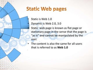 • Static is Web 1.0
• Dynamic is Web 2.0, 3.0
• Static web page is known as flat page or
stationary page in the sense that the page is
“as is” and cannot be manipulated by the
user.
• The content is also the same for all users
that is referred to as Web 1.0
 