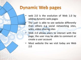 • web 2.0 is the evolution of Web 1.0 by
adding dynamic web pages
• The user is able to see website differently
than others e.g social networking sites,
wikis, video sharing sites
• Web 2.0 allows users to interact with the
page, the user may be able to comment or
create a user account
• Most website the we visit today are Web
2.0
 