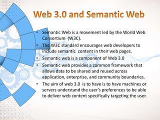 • Semantic Web is a movement led by the World Web
Consortium (W3C).
• The W3C standard encourages web developers to
include semantic content in their web pages.
• Semantic web is a component of Web 3.0
• Semantic web provides a common framework that
allows data to be shared and reused across
application, enterprise, and community boundaries.
• The aim of web 3.0 is to have is to have machines or
servers understand the user’s preferences to be able
to deliver web content specifically targeting the user.
 