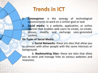 1. Convergence- is the synergy of technological
advancements to work on a similar goal or task
2. Social media- is a website, application, or online
channel that enables web users to create, co-create,
discuss, modify, and exchange user-generated
content.
Six Types of Social Media:
a. Social Networks- these are sites that allow you
to connect with other people with the same interests or
background.
b. Bookmarking Sites- these are sites that allow
you to store and manage links to various websites and
resources.
 