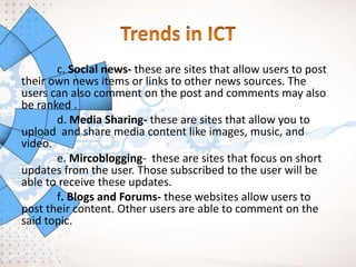 c. Social news- these are sites that allow users to post
their own news items or links to other news sources. The
users can also comment on the post and comments may also
be ranked .
d. Media Sharing- these are sites that allow you to
upload and share media content like images, music, and
video.
e. Mircoblogging- these are sites that focus on short
updates from the user. Those subscribed to the user will be
able to receive these updates.
f. Blogs and Forums- these websites allow users to
post their content. Other users are able to comment on the
said topic.
 