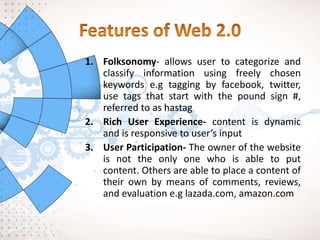 1. Folksonomy- allows user to categorize and
classify information using freely chosen
keywords e.g tagging by facebook, twitter,
use tags that start with the pound sign #,
referred to as hastag
2. Rich User Experience- content is dynamic
and is responsive to user’s input
3. User Participation- The owner of the website
is not the only one who is able to put
content. Others are able to place a content of
their own by means of comments, reviews,
and evaluation e.g lazada.com, amazon.com
 