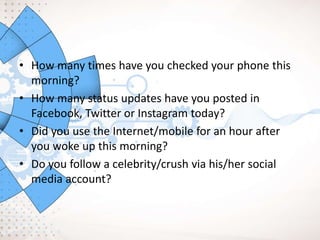 • How many times have you checked your phone this
morning?
• How many status updates have you posted in
Facebook, Twitter or Instagram today?
• Did you use the Internet/mobile for an hour after
you woke up this morning?
• Do you follow a celebrity/crush via his/her social
media account?
 