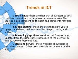 c. Social news- these are sites that allow users to post
their own news items or links to other news sources. The
users can also comment on the post and comments may also
be ranked .
d. Media Sharing- these are sites that allow you to
upload and share media content like images, music, and
video.
e. Mircoblogging- these are sites that focus on short
updates from the user. Those subscribed to the user will be
able to receive these updates.
f. Blogs and Forums- these websites allow users to
post their content. Other users are able to comment on the
said topic.
 
