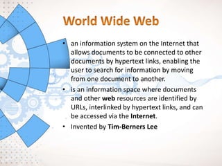 • an information system on the Internet that
allows documents to be connected to other
documents by hypertext links, enabling the
user to search for information by moving
from one document to another.
• is an information space where documents
and other web resources are identified by
URLs, interlinked by hypertext links, and can
be accessed via the Internet.
• Invented by Tim-Berners Lee
 
