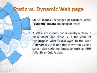 • Static" means unchanged or constant, while
"dynamic" means changing or lively.
• A static site is one that is usually written in
plain HTML and what is in the code of
the page is what is displayed to the user.
A dynamic site is one that is written using a
server-side scripting language such as PHP,
ASP, JSP, or ColdFusion.
 