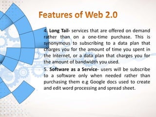 4. Long Tail- services that are offered on demand
rather than on a one-time purchase. This is
synonymous to subscribing to a data plan that
charges you for the amount of time you spent in
the Internet, or a data plan that charges you for
the amount of bandwidth you used.
5. Software as a Service- users will be subscribe
to a software only when needed rather than
purchasing them e.g Google docs used to create
and edit word processing and spread sheet.
 