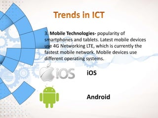 3. Mobile Technologies- popularity of
smartphones and tablets. Latest mobile devices
use 4G Networking LTE, which is currently the
fastest mobile network. Mobile devices use
different operating systems.
iOS
Android
 