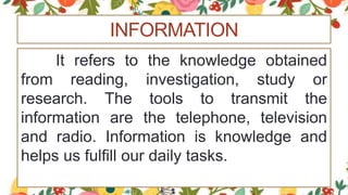 INFORMATION
It refers to the knowledge obtained
from reading, investigation, study or
research. The tools to transmit the
information are the telephone, television
and radio. Information is knowledge and
helps us fulfill our daily tasks.
 