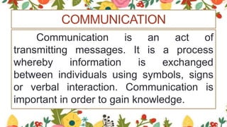 COMMUNICATION
Communication is an act of
transmitting messages. It is a process
whereby information is exchanged
between individuals using symbols, signs
or verbal interaction. Communication is
important in order to gain knowledge.
 