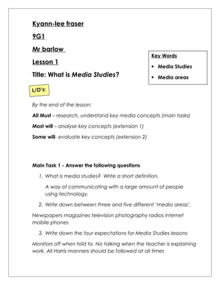 Kyann-lee fraser 
9G1 
Mr barlow 
Lesson 1 
Title: What is Media Studies? 
Key Words 
 Media Studies 
 Media areas 
L/O’s: 
By the end of the lesson: 
All Must – research, understand key media concepts (main tasks) 
Most will – analyse key concepts (extension 1) 
Some will- evaluate key concepts (extension 2) 
Main Task 1 - Answer the following questions 
1. What is media studies? Write a short definition. 
A way of communicating with a large amount of people 
using technology. 
2. Write down between three and five different ‘media areas’. 
Newspapers magazines television photography radios internet 
mobile phones 
3. Write down the four expectations for Media Studies lessons 
Monitors off when told to. No talking when the teacher is explaining 
work. All Harris manners should be followed at all times 
 