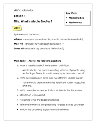 Aisha abdulla 
Lesson 1 
Title: What is Media Studies? 
Key Words 
 Media Studies 
 Media areas 
L/O’s: 
By the end of the lesson: 
All Must – research; understand key media concepts (main tasks) 
Most will – analyses key concepts (extension 1) 
Some will- evaluate key concepts (extension 2) 
Main Task 1 - Answer the following questions 
1. What is media studies? Write a short definition. 
- Media studies are communicating with lots of people using 
technology. Example: radio, newspaper, television and etc. 
2. Write down between three and five different ‘media areas’. 
- Some media areas are movies, television, radio, magazines 
and etc. 
3. Write down the four expectations for Media Studies lessons 
· Monitor off when asked 
· No talking while the teacher is talking 
· Remember that we are practicing for gcse’s so do your best 
· Follow the academy expectations at all times 
 
