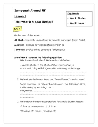 Sameenah Ahmed 9H1 
Lesson 1 
Title: What is Media Studies? 
By the end of the lesson: 
All Must – research, understand key media concepts (main tasks) 
Most will – analyse key concepts (extension 1) 
Some will- evaluate key concepts (extension 2) 
Main Task 1 - Answer the following questions 
1. What is media studies? Write a short definition. 
…media studies is the study of the variety of ways 
communicating with large audiences using technology 
……………………………………………………………………………… 
…………………………………………………………………………… 
2. Write down between three and five different ‘media areas’. 
Some examples of different media areas are television, films, 
radio, newspapers, blogs and 
magazines……………………………………………………………… 
……………………………………………………………………………… 
……………… 
3. Write down the four expectations for Media Studies lessons 
Follow academy rules at all times 
‘Monitors off’ means monitors off 
Key Words 
 Media Studies 
 Media areas 
L/O’s: 
 